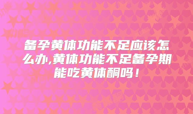 备孕黄体功能不足应该怎么办,黄体功能不足备孕期能吃黄体酮吗!