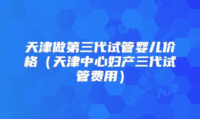 天津做第三代试管婴儿价格（天津中心妇产三代试管费用）