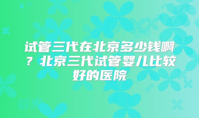 试管三代在北京多少钱啊？北京三代试管婴儿比较好的医院