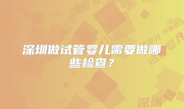 深圳做试管婴儿需要做哪些检查？
