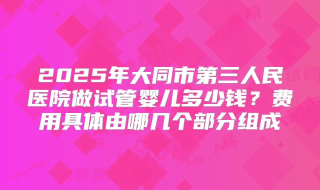 2025年大同市第三人民医院做试管婴儿多少钱？费用具体由哪几个部分组成