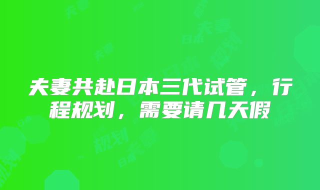 夫妻共赴日本三代试管，行程规划，需要请几天假