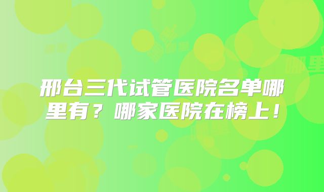 邢台三代试管医院名单哪里有？哪家医院在榜上！