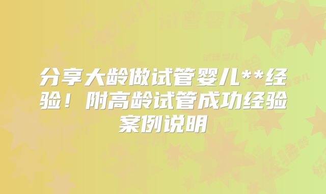 分享大龄做试管婴儿**经验！附高龄试管成功经验案例说明