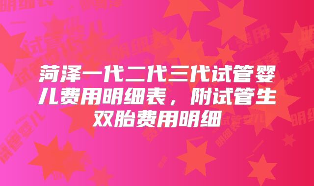 菏泽一代二代三代试管婴儿费用明细表,附试管生双胎费用明细