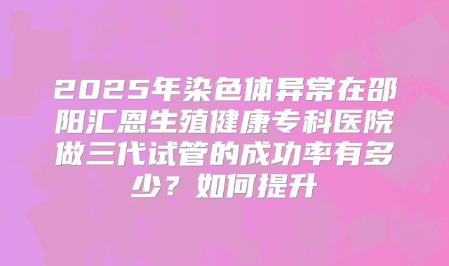 2025年染色体异常在邵阳汇恩生殖健康专科医院做三代试管的成功率有多少?如何提升