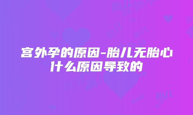 宫外孕的原因-胎儿无胎心什么原因导致的
