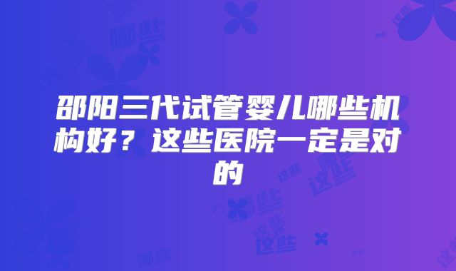 邵阳三代试管婴儿哪些机构好?这些医院一定是对的