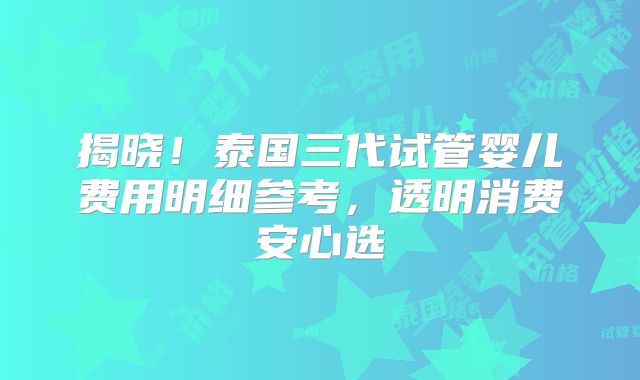 揭晓！泰国三代试管婴儿费用明细参考，透明消费安心选