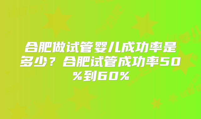 合肥做试管婴儿成功率是多少？合肥试管成功率50%到60%