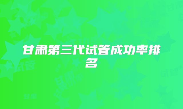 甘肃第三代试管成功率排名