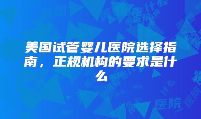 美国试管婴儿医院选择指南，正规机构的要求是什么