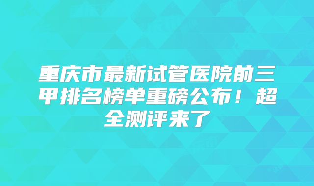 重庆市最新试管医院前三甲排名榜单重磅公布！超全测评来了
