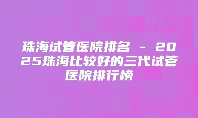 珠海试管医院排名 - 2025珠海比较好的三代试管医院排行榜