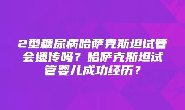 2型糖尿病哈萨克斯坦试管会遗传吗?哈萨克斯坦试管婴儿成功经历?
