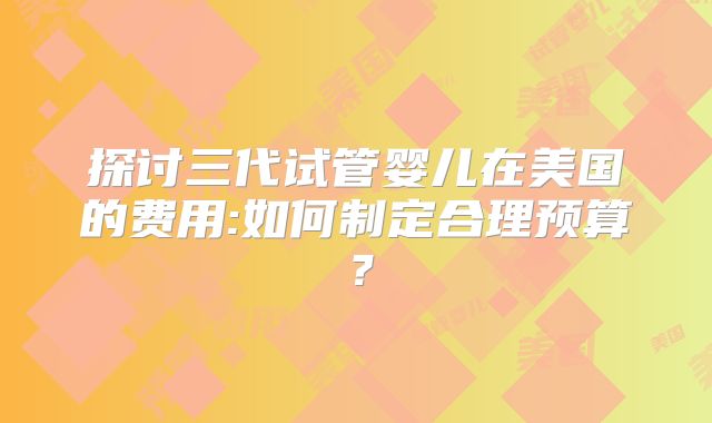 探讨三代试管婴儿在美国的费用:如何制定合理预算?