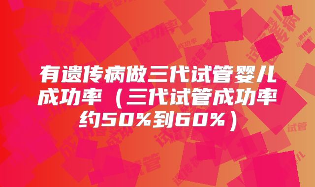 有遗传病做三代试管婴儿成功率（三代试管成功率约50%到60%）
