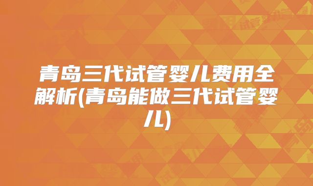 青岛三代试管婴儿费用全解析(青岛能做三代试管婴儿)