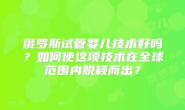 俄罗斯试管婴儿技术好吗?如何使这项技术在全球范围内脱颖而出?