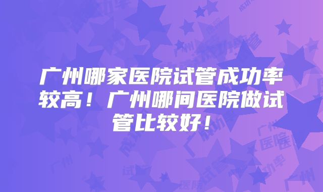 广州哪家医院试管成功率较高！广州哪间医院做试管比较好！