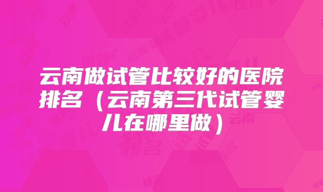 云南做试管比较好的医院排名(云南第三代试管婴儿在哪里做)
