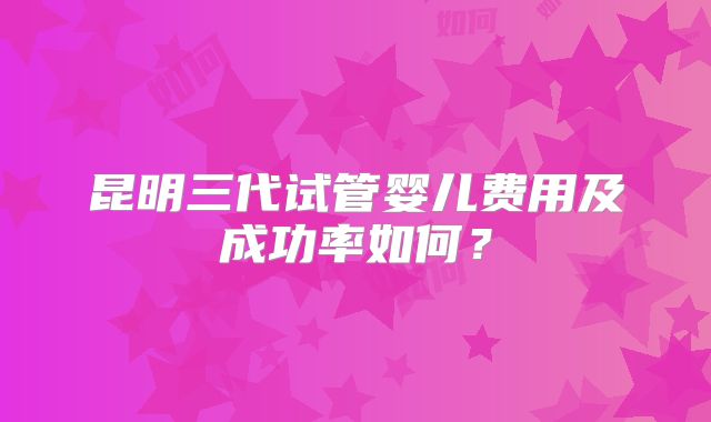 昆明三代试管婴儿费用及成功率如何？