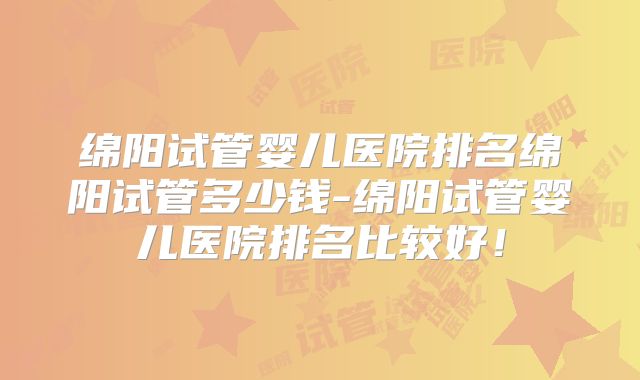 绵阳试管婴儿医院排名绵阳试管多少钱-绵阳试管婴儿医院排名比较好!