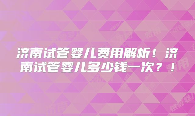 济南试管婴儿费用解析!济南试管婴儿多少钱一次?!