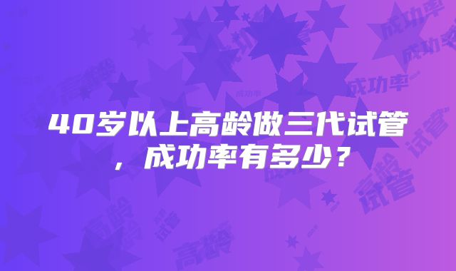 40岁以上高龄做三代试管，成功率有多少？