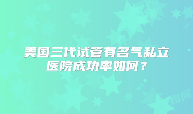 美国三代试管有名气私立医院成功率如何？