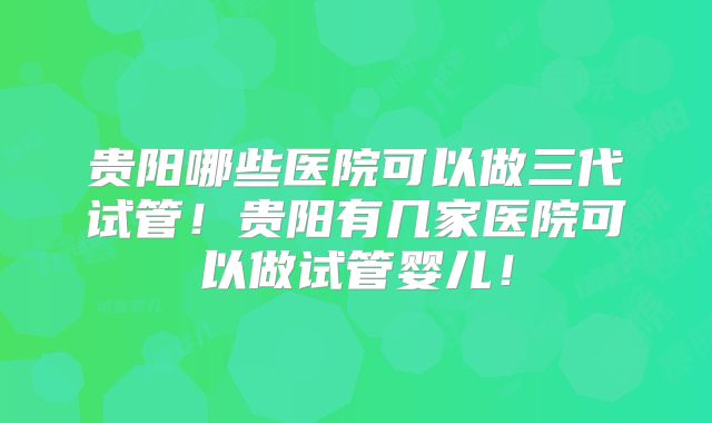 贵阳哪些医院可以做三代试管！贵阳有几家医院可以做试管婴儿！
