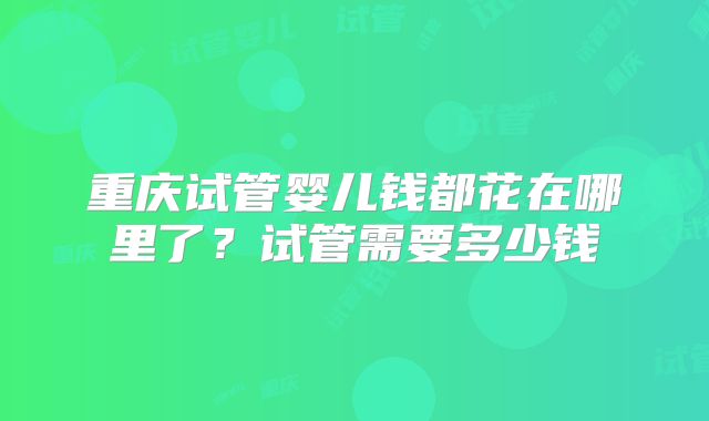 重庆试管婴儿钱都花在哪里了？试管需要多少钱