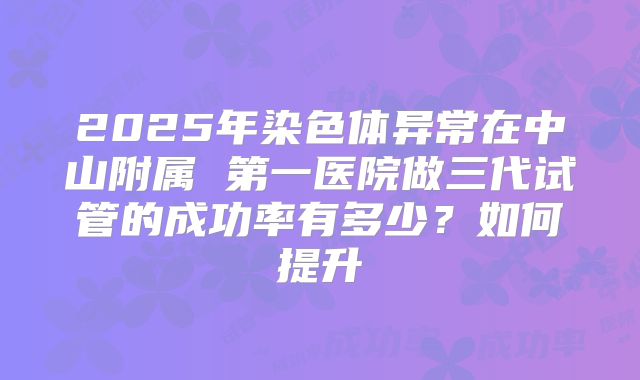 2025年染色体异常在中山附属 第一医院做三代试管的成功率有多少?如何提升