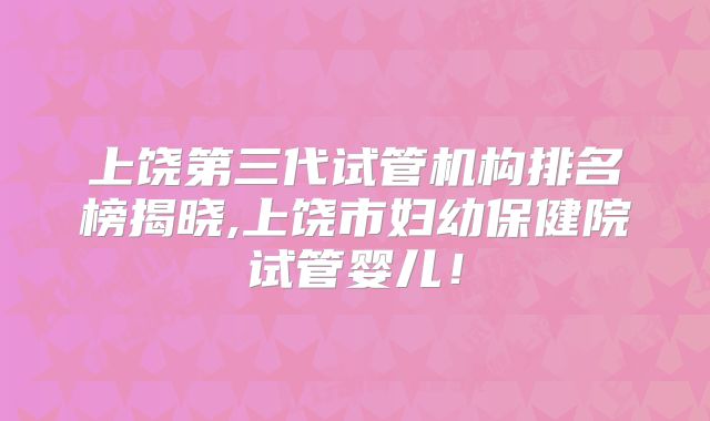 上饶第三代试管机构排名榜揭晓,上饶市妇幼保健院试管婴儿！