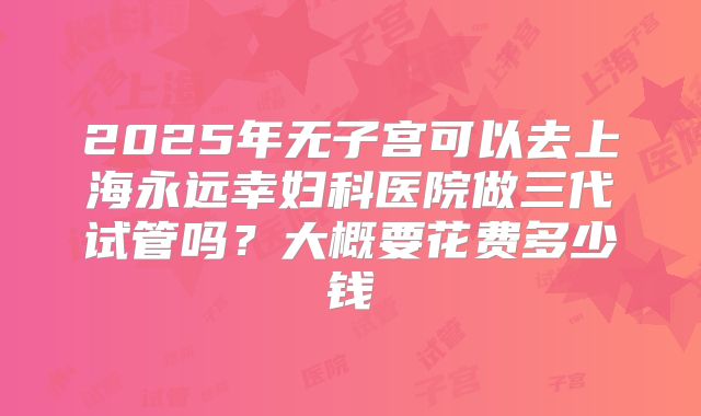 2025年无子宫可以去上海永远幸妇科医院做三代试管吗？大概要花费多少钱