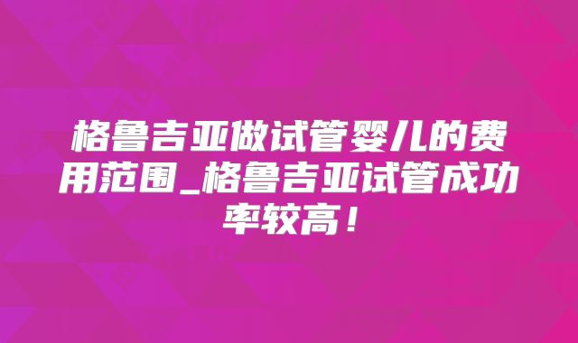 格鲁吉亚做试管婴儿的费用范围_格鲁吉亚试管成功率较高！