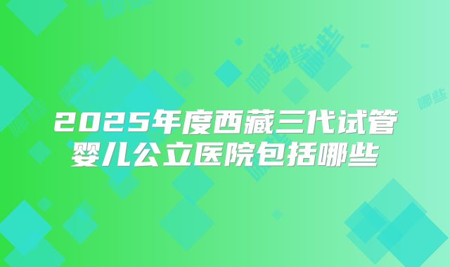 2025年度西藏三代试管婴儿公立医院包括哪些