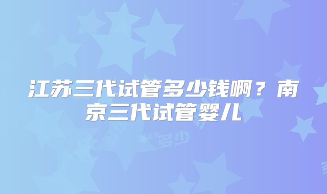 江苏三代试管多少钱啊？南京三代试管婴儿
