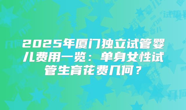 2025年厦门独立试管婴儿费用一览：单身女性试管生育花费几何？