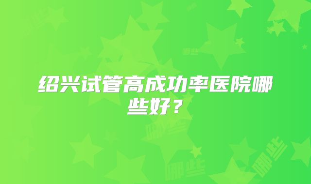 绍兴试管高成功率医院哪些好？