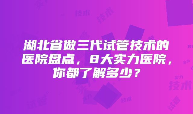湖北省做三代试管技术的医院盘点，8大实力医院，你都了解多少？