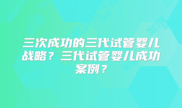 三次成功的三代试管婴儿战略?三代试管婴儿成功案例?
