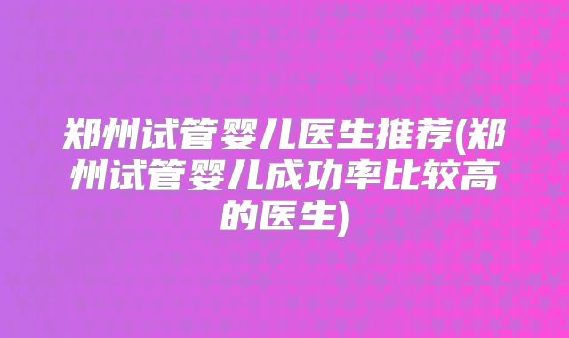 郑州试管婴儿医生推荐(郑州试管婴儿成功率比较高的医生)