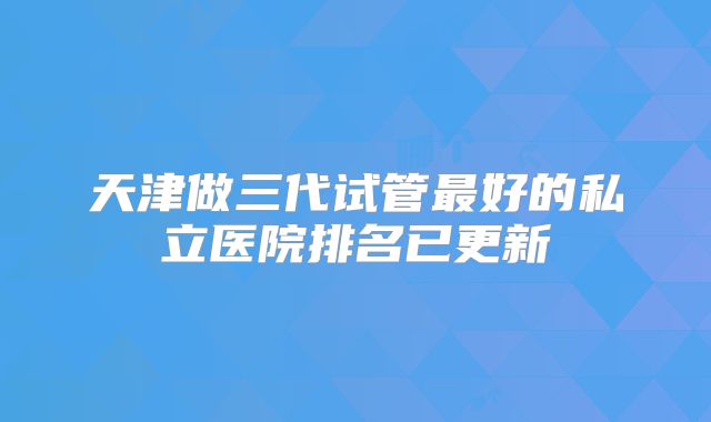 天津做三代试管最好的私立医院排名已更新