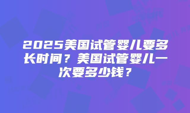 2025美国试管婴儿要多长时间?美国试管婴儿一次要多少钱?