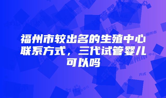 福州市较出名的生殖中心联系方式，三代试管婴儿可以吗
