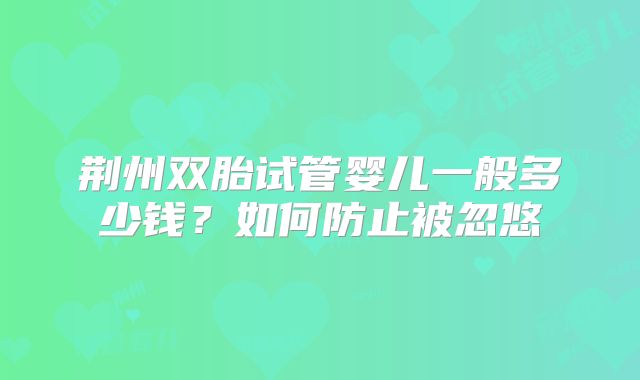 荆州双胎试管婴儿一般多少钱？如何防止被忽悠