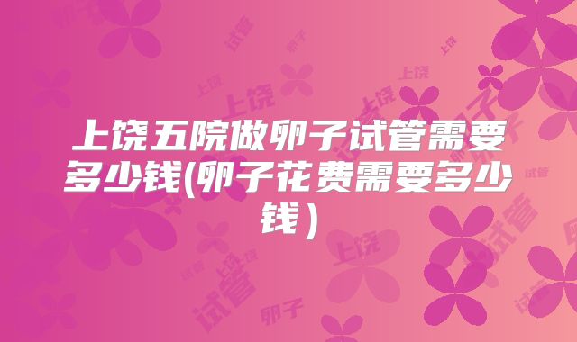 上饶五院做卵子试管需要多少钱(卵子花费需要多少钱)