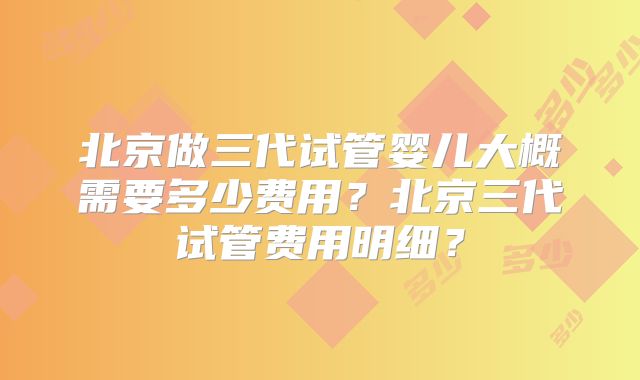 北京做三代试管婴儿大概需要多少费用？北京三代试管费用明细？