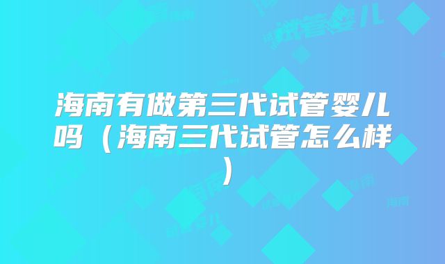 海南有做第三代试管婴儿吗（海南三代试管怎么样）